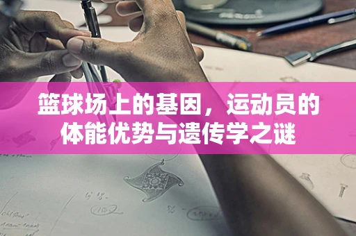 篮球场上的基因，运动员的体能优势与遗传学之谜