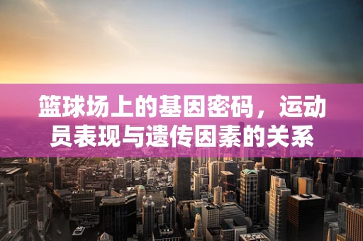 篮球场上的基因密码，运动员表现与遗传因素的关系