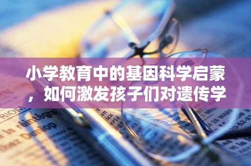 小学教育中的基因科学启蒙，如何激发孩子们对遗传学的兴趣？