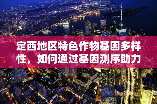 定西地区特色作物基因多样性，如何通过基因测序助力地方农业发展？