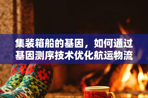 集装箱船的基因，如何通过基因测序技术优化航运物流？