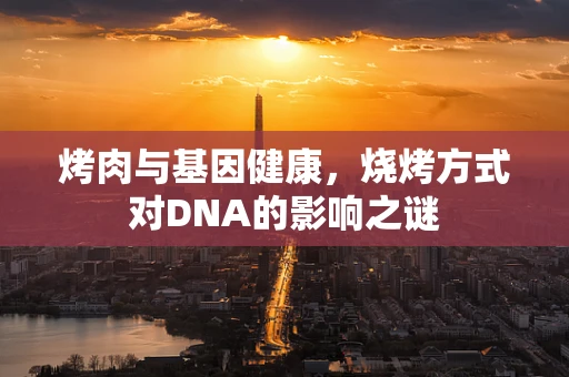 烤肉与基因健康，烧烤方式对DNA的影响之谜