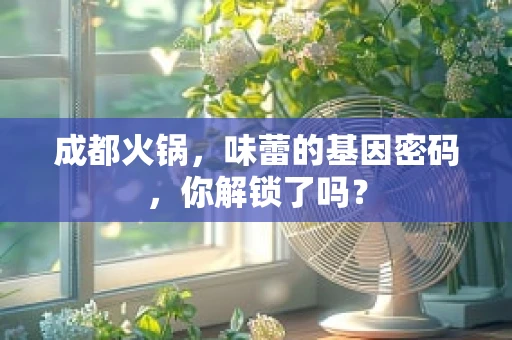 成都火锅，味蕾的基因密码，你解锁了吗？