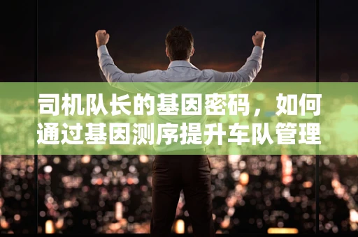 司机队长的基因密码，如何通过基因测序提升车队管理效率？