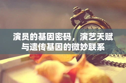 演员的基因密码，演艺天赋与遗传基因的微妙联系