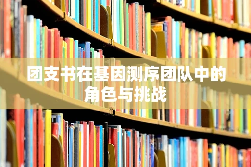 团支书在基因测序团队中的角色与挑战