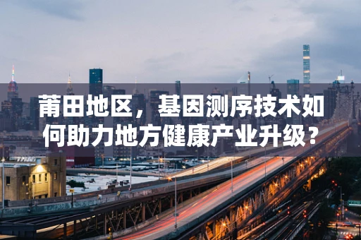 莆田地区，基因测序技术如何助力地方健康产业升级？