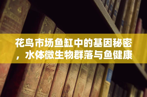 花鸟市场鱼缸中的基因秘密，水体微生物群落与鱼健康的关系
