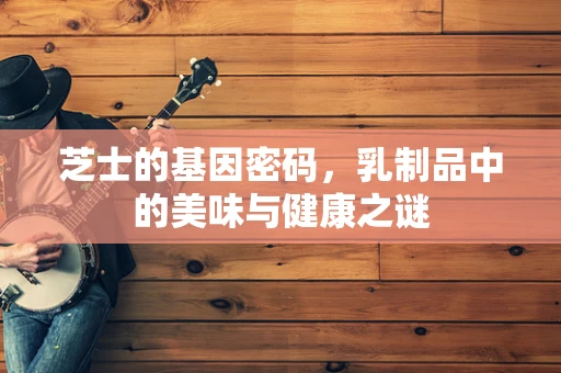芝士的基因密码，乳制品中的美味与健康之谜