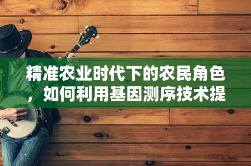 精准农业时代下的农民角色，如何利用基因测序技术提升作物产量与抗性？