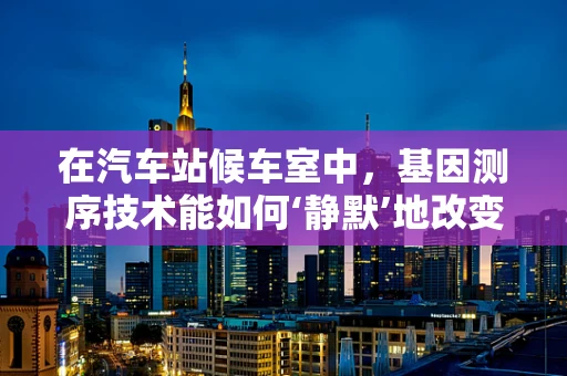 在汽车站候车室中，基因测序技术能如何‘静默’地改变我们的出行体验？