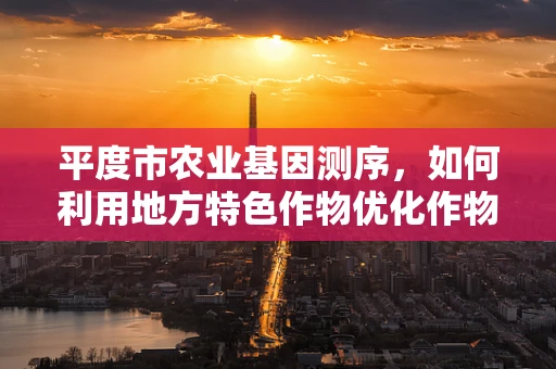 平度市农业基因测序，如何利用地方特色作物优化作物育种？