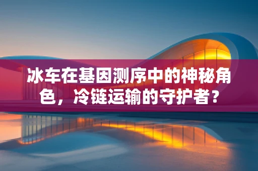 冰车在基因测序中的神秘角色，冷链运输的守护者？