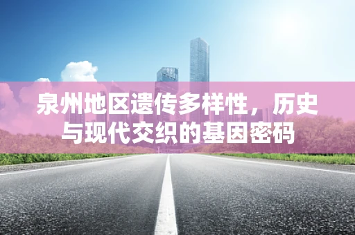 泉州地区遗传多样性，历史与现代交织的基因密码