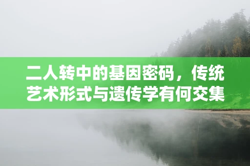 二人转中的基因密码，传统艺术形式与遗传学有何交集？