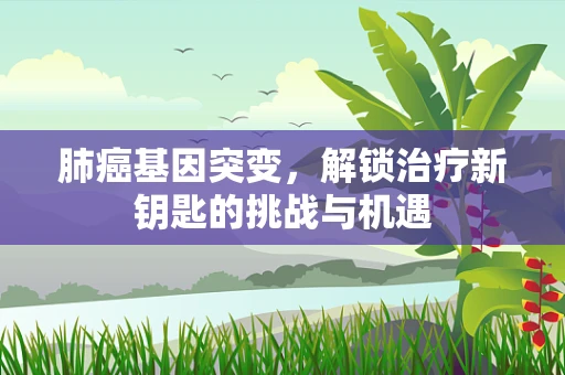 肺癌基因突变，解锁治疗新钥匙的挑战与机遇
