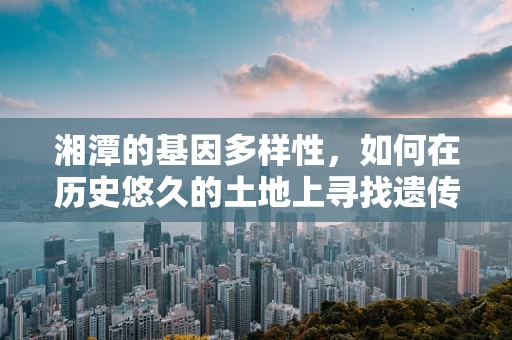 湘潭的基因多样性，如何在历史悠久的土地上寻找遗传密码的秘密？