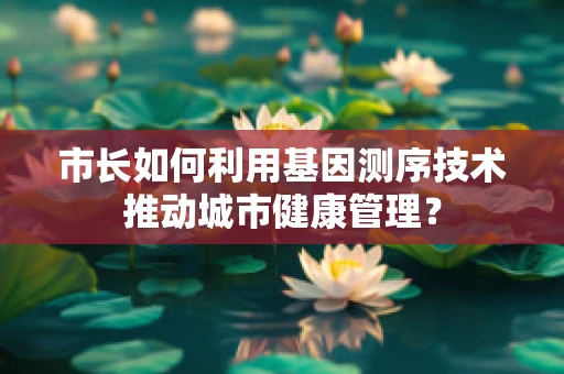 市长如何利用基因测序技术推动城市健康管理？
