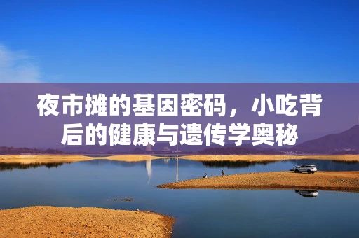 夜市摊的基因密码，小吃背后的健康与遗传学奥秘
