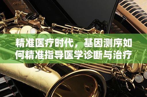 精准医疗时代，基因测序如何精准指导医学诊断与治疗？