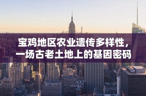 宝鸡地区农业遗传多样性，一场古老土地上的基因密码探索