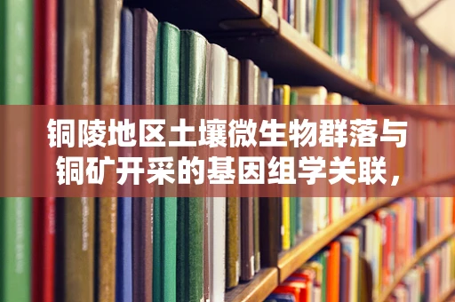 铜陵地区土壤微生物群落与铜矿开采的基因组学关联，一个待解之谜？