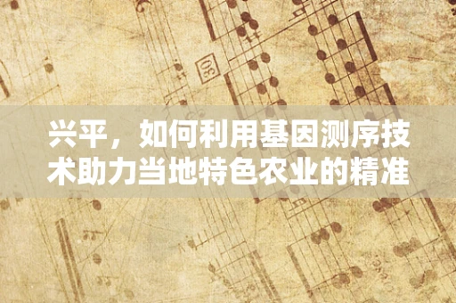 兴平，如何利用基因测序技术助力当地特色农业的精准发展？