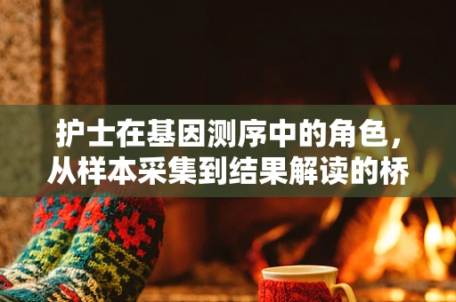 护士在基因测序中的角色，从样本采集到结果解读的桥梁