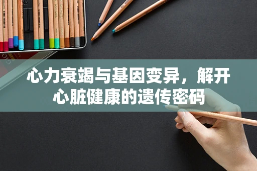 心力衰竭与基因变异，解开心脏健康的遗传密码