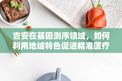 吉安在基因测序领域，如何利用地域特色促进精准医疗的基因密码解锁？
