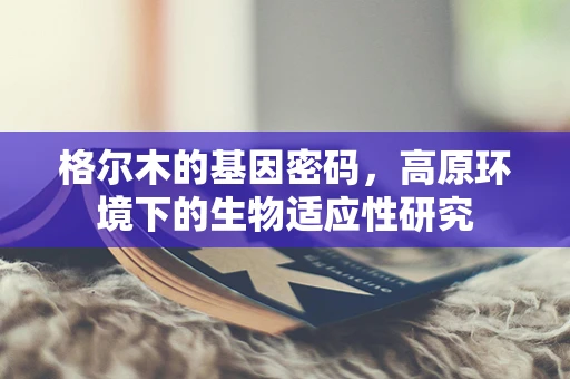 格尔木的基因密码，高原环境下的生物适应性研究