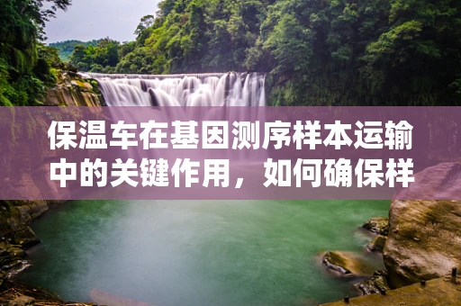 保温车在基因测序样本运输中的关键作用，如何确保样本的稳定与安全？