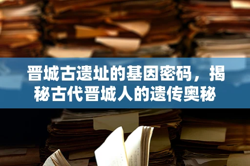 晋城古遗址的基因密码，揭秘古代晋城人的遗传奥秘