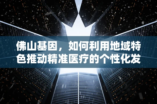 佛山基因，如何利用地域特色推动精准医疗的个性化发展？