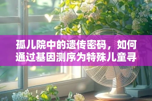 孤儿院中的遗传密码，如何通过基因测序为特殊儿童寻找亲缘？