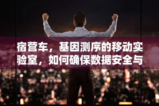 宿营车，基因测序的移动实验室，如何确保数据安全与设备稳定？