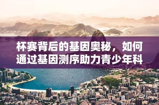 杯赛背后的基因奥秘，如何通过基因测序助力青少年科学竞赛？