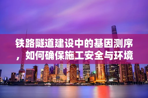 铁路隧道建设中的基因测序，如何确保施工安全与环境保护的双重保障？
