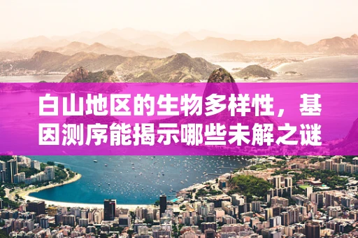 白山地区的生物多样性，基因测序能揭示哪些未解之谜？