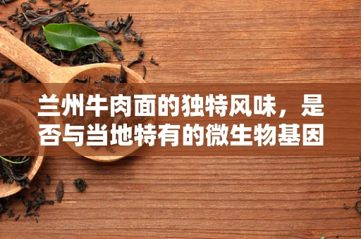 兰州牛肉面的独特风味，是否与当地特有的微生物基因有关？