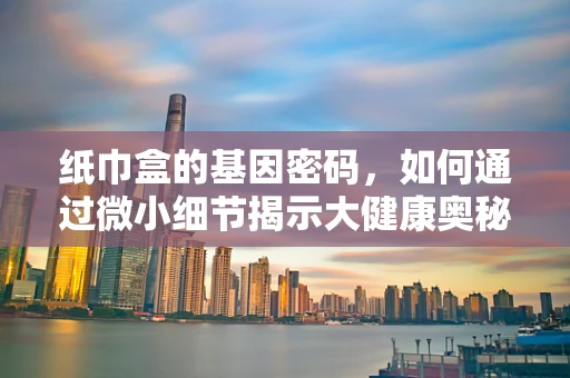 纸巾盒的基因密码，如何通过微小细节揭示大健康奥秘？