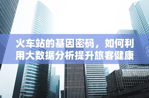 火车站的基因密码，如何利用大数据分析提升旅客健康安全？