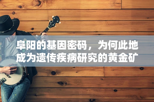 阜阳的基因密码，为何此地成为遗传疾病研究的黄金矿区？