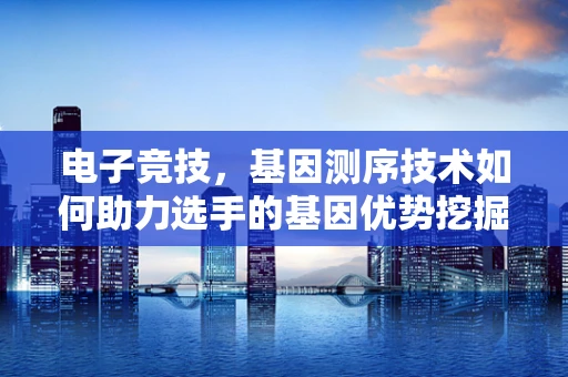 电子竞技，基因测序技术如何助力选手的基因优势挖掘？