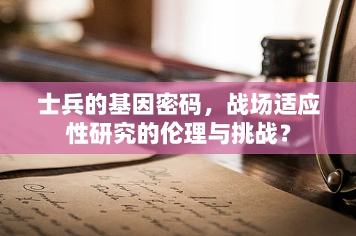 士兵的基因密码，战场适应性研究的伦理与挑战？