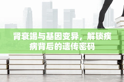 肾衰竭与基因变异，解锁疾病背后的遗传密码
